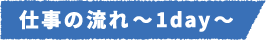 仕事の流れ~1day~